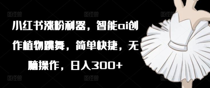 小红书涨粉利器，智能ai创作植物跳舞，简单快捷，无脑操作，日入300+-云创未来