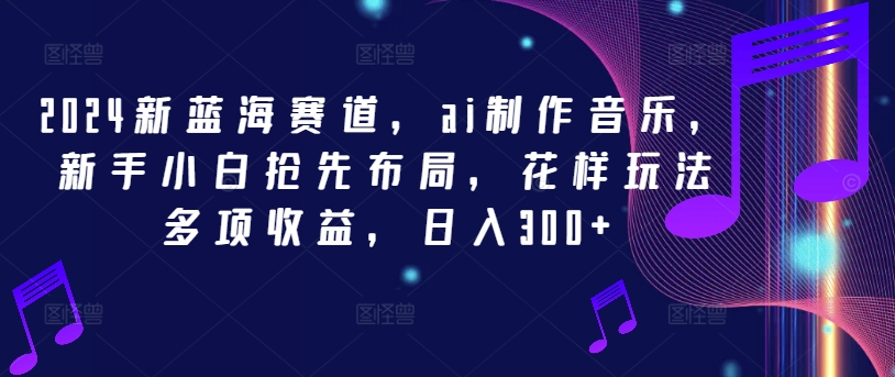 2024新蓝海赛道，ai制作音乐，新手小白抢先布局，花样玩法多项收益，日入300+-云创未来