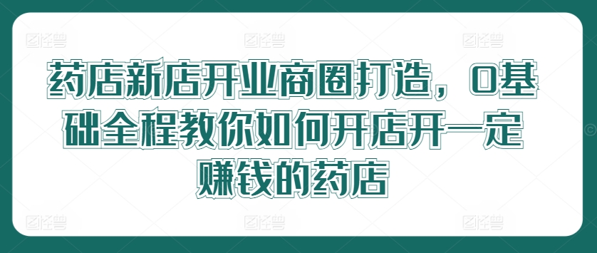 药店新店开业商圈打造，0基础全程教你如何开店开一定赚钱的药店-云创未来