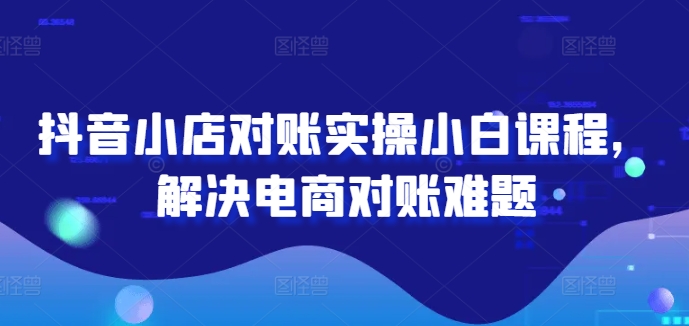 抖音小店对账实操小白课程，解决电商对账难题-云创未来