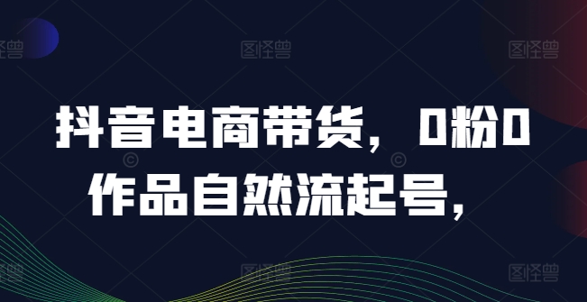 抖音电商带货，0粉0作品自然流起号，热销20多万人的抖音课程的经验分享-云创未来