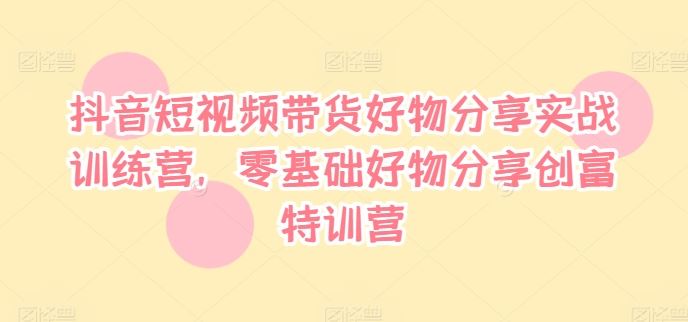 抖音短视频带货好物分享实战训练营，零基础好物分享创富特训营-云创未来