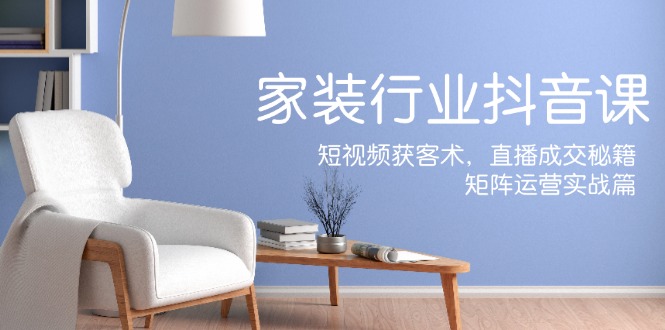 家装抖音课：短视频获客术，直播成交秘籍，矩阵运营实战篇-云创未来
