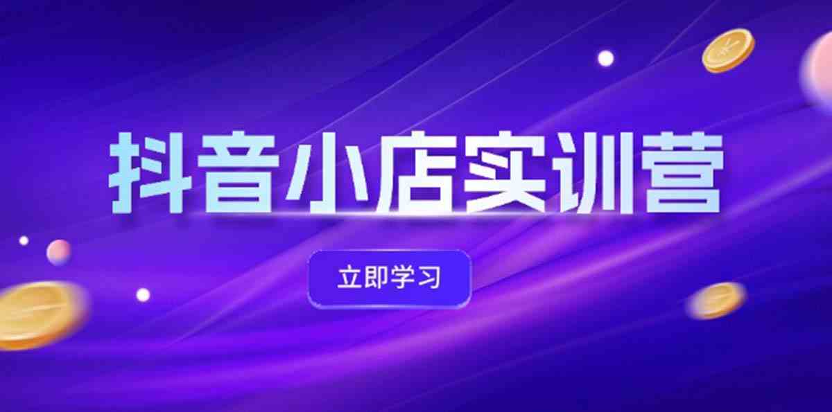 抖音小店最新实训营，提升体验分、商品卡 引流，投流增效，联盟引流秘籍-云创未来