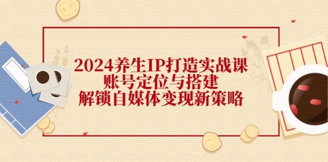 （12259期）2024养生IP打造实战课：账号定位与搭建，解锁自媒体变现新策略-云创未来