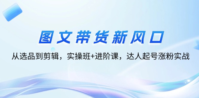 （12306期）图文带货新风口：从选品到剪辑，实操班+进阶课，达人起号涨粉实战-云创未来