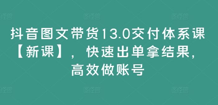 抖音图文带货13.0交付体系课【新课】，快速出单拿结果，高效做账号-云创未来