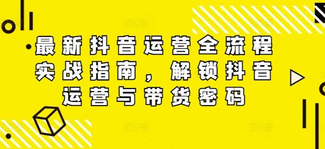 最新抖音运营全流程实战指南，解锁抖音运营与带货密码-云创未来