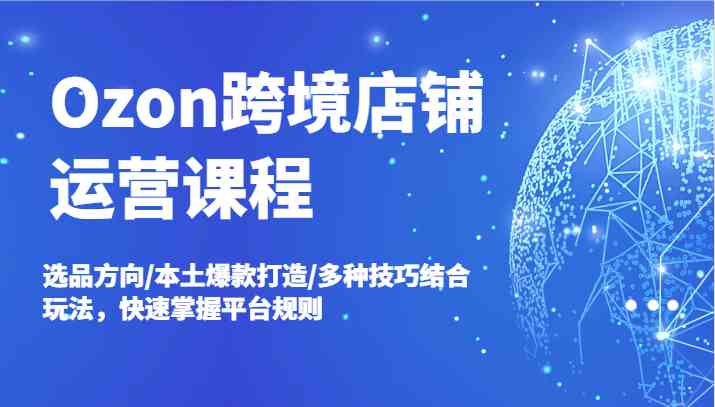 Ozon跨境店铺运营课程，选品方向/本土爆款打造/多种技巧结合玩法，快速掌握平台规则-云创未来