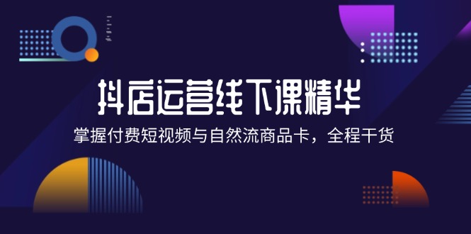 （12415期）抖店进阶线下课精华：掌握付费短视频与自然流商品卡，全程干货！-云创未来