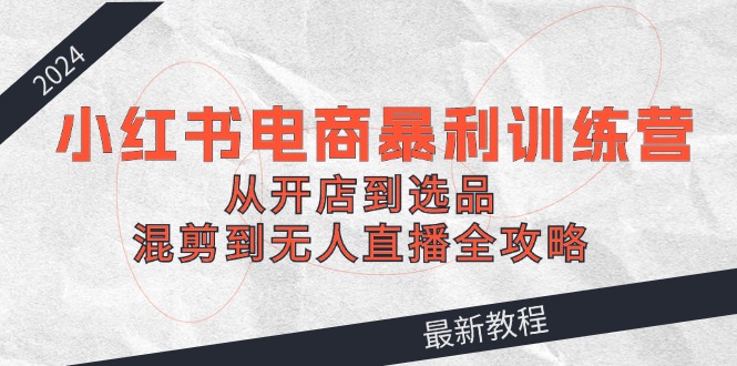 2024小红书电商暴利训练营：从开店到选品，混剪到无人直播全攻略-云创未来