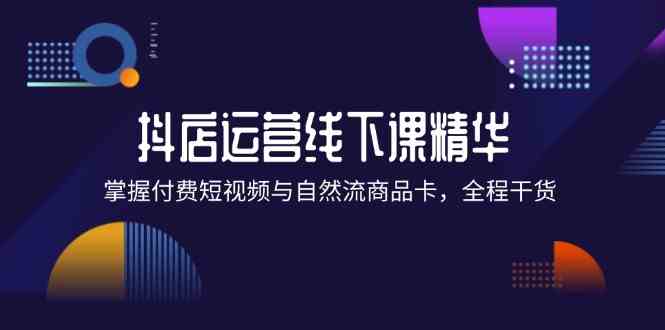 抖店进阶线下课精华：掌握付费短视频与自然流商品卡，全程干货！-云创未来