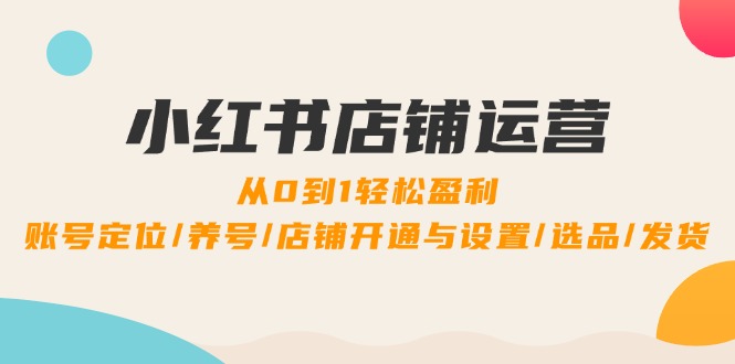 小红书店铺运营：0到1轻松盈利，账号定位/养号/店铺开通与设置/选品/发货-云创未来