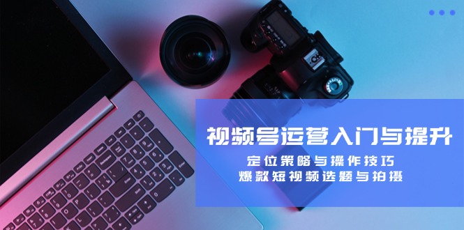视频号运营入门与提升：定位策略与操作技巧，爆款短视频选题与拍摄-云创未来