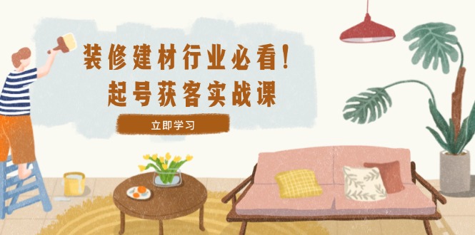 装修-建材行业必看！起号获客实战课：精准定位+爆款视频+高效运营-云创未来