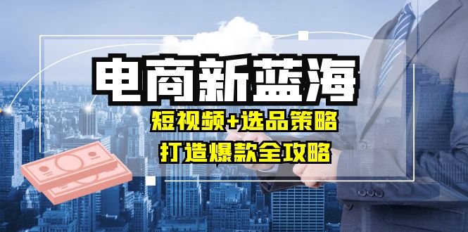 商家必看电商新蓝海：短视频+选品策略，打造爆款全攻略，月入10w+-云创未来